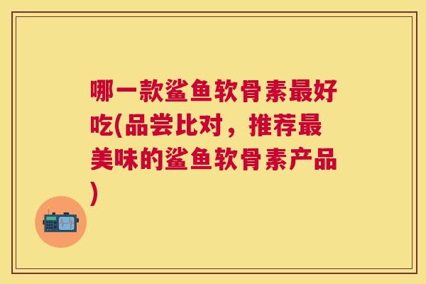 哪一款鲨鱼软骨素最好吃(品尝比对，推荐最美味的鲨鱼软骨素产品)