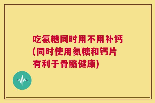 吃氨糖同时用不用补钙(同时使用氨糖和钙片有利于骨骼健康)