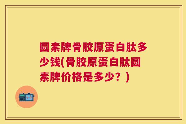 圆素牌骨胶原蛋白肽多少钱(骨胶原蛋白肽圆素牌价格是多少?)