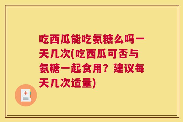 吃西瓜能吃氨糖么吗一天几次(吃西瓜可否与氨糖一起食用？建议每天几次适量)
