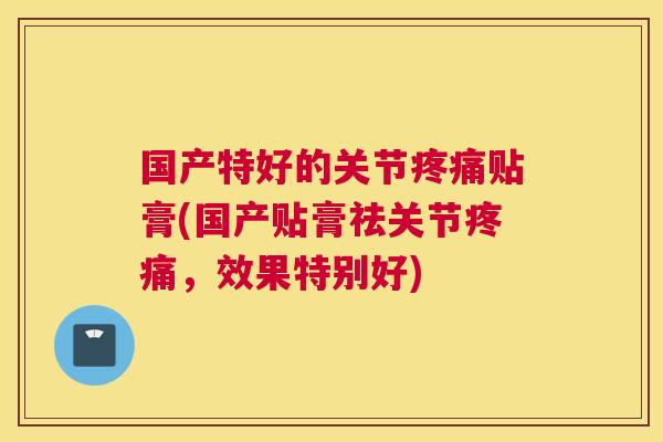 国产特好的关节疼痛贴膏(国产贴膏祛关节疼痛,效果特别好)
