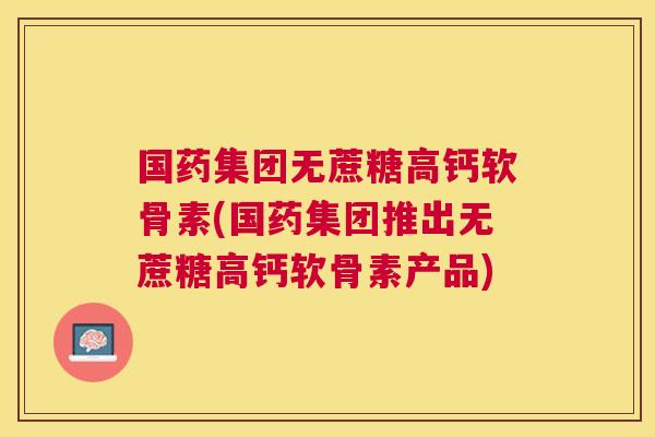 国药集团无蔗糖高钙软骨素(国药集团推出无蔗糖高钙软骨素产品) 国药集团无蔗糖高钙软骨素(国药集团推出无蔗糖高钙软骨素产品)