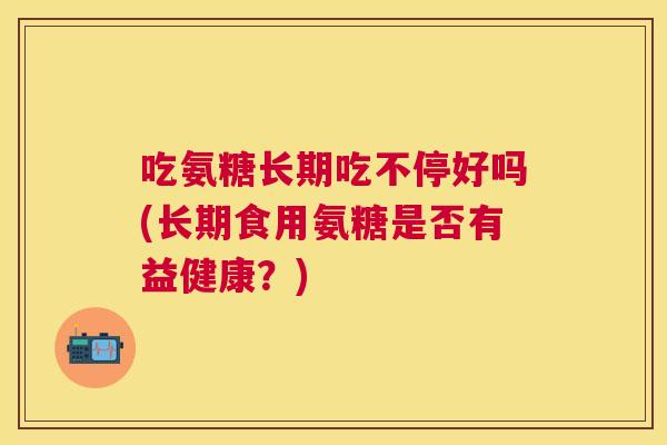 吃氨糖长期吃不停好吗(长期食用氨糖是否有益健康?) 吃氨糖长期吃不停好吗(长期食用氨糖是否有益健康?)