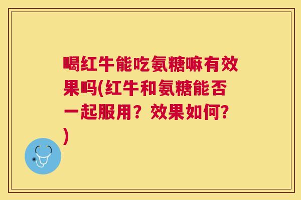 喝红牛能吃氨糖嘛有效果吗(红牛和氨糖能否一起服用?效果如何?)