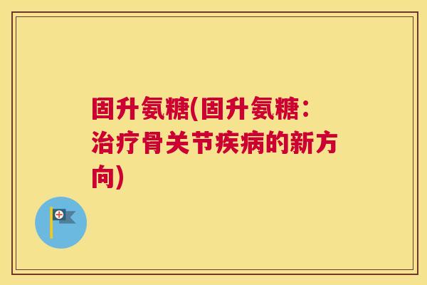 固升氨糖(固升氨糖:治疗骨关节疾病的新方向)