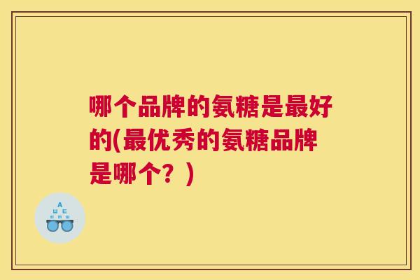 哪个品牌的氨糖是好的(优秀的氨糖品牌是哪个?) 哪个品牌的氨糖是好的(优秀的氨糖品牌是哪个?)