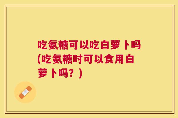 吃氨糖可以吃白萝卜吗(吃氨糖时可以食用白萝卜吗?)