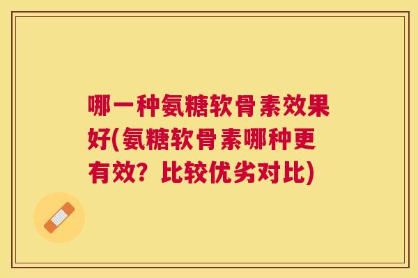 哪一种氨糖软骨素效果好(氨糖软骨素哪种更有效?比较优劣对比)