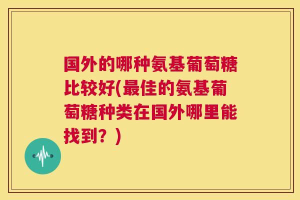 国外的哪种氨基葡萄糖比较好(佳的氨基葡萄糖种类在国外哪里能找到?) 国外的哪种氨基葡萄糖比较好(佳的氨基葡萄糖种类在国外哪里能找到?)