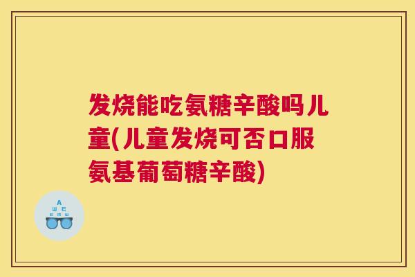 发烧能吃氨糖辛酸吗儿童(儿童发烧可否口服氨基葡萄糖辛酸)