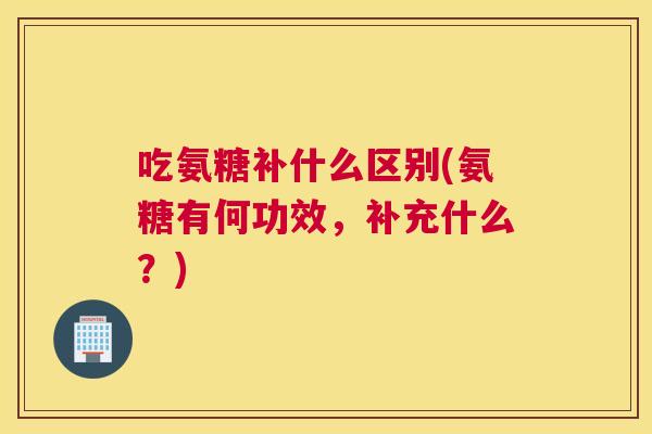 吃氨糖补什么区别(氨糖有何功效，补充什么？)