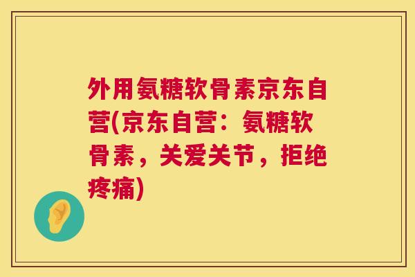 外用氨糖软骨素京东自营(京东自营:氨糖软骨素,关爱关节,拒绝疼痛)