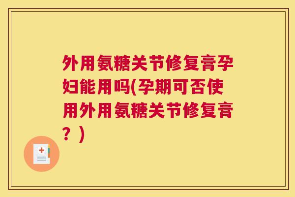 外用氨糖关节修复膏孕妇能用吗(孕期可否使用外用氨糖关节修复膏？)