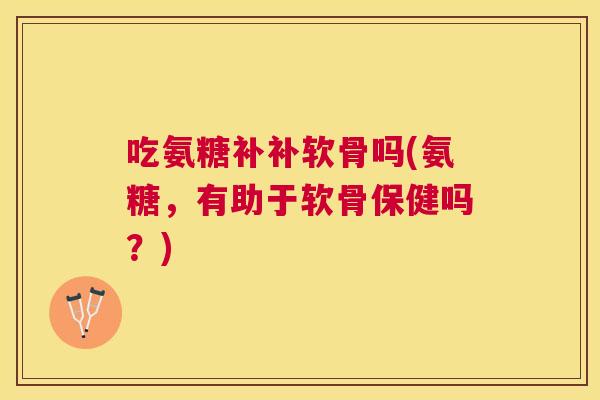 吃氨糖补补软骨吗(氨糖,有助于软骨保健吗?)