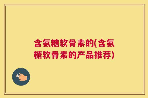 含氨糖软骨素的(含氨糖软骨素的产品推荐) 含氨糖软骨素的(含氨糖软骨素的产品推荐)