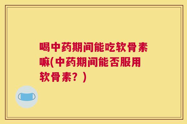 喝中药期间能吃软骨素嘛(中药期间能否服用软骨素？)