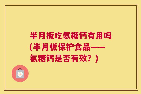 半月板吃氨糖钙有用吗(半月板保护食品——氨糖钙是否有效?)