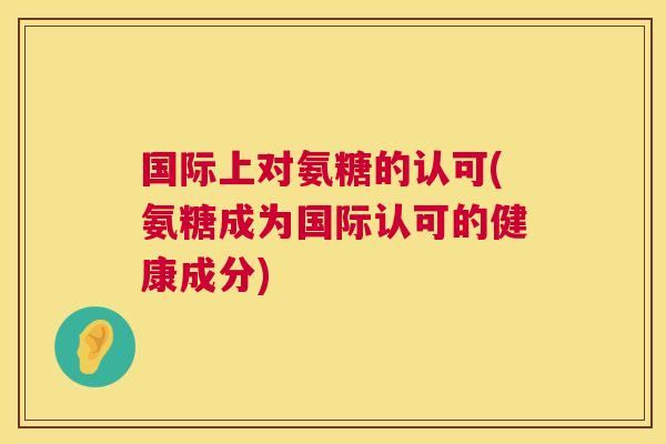 国际上对氨糖的认可(氨糖成为国际认可的健康成分)