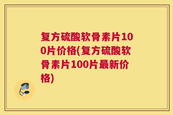 复方硫酸软骨素片100片价格(复方硫酸软骨素片100片新价格)