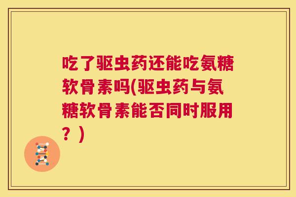 吃了驱虫药还能吃氨糖软骨素吗(驱虫药与氨糖软骨素能否同时服用?) 吃了驱虫药还能吃氨糖软骨素吗(驱虫药与氨糖软骨素能否同时服用?)