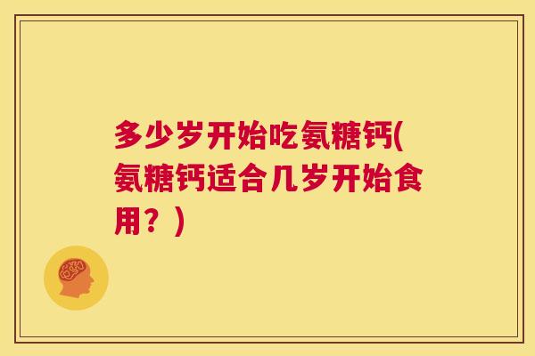 多少岁开始吃氨糖钙(氨糖钙适合几岁开始食用?)
