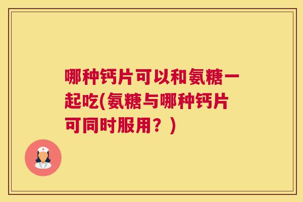 哪种钙片可以和氨糖一起吃(氨糖与哪种钙片可同时服用？)