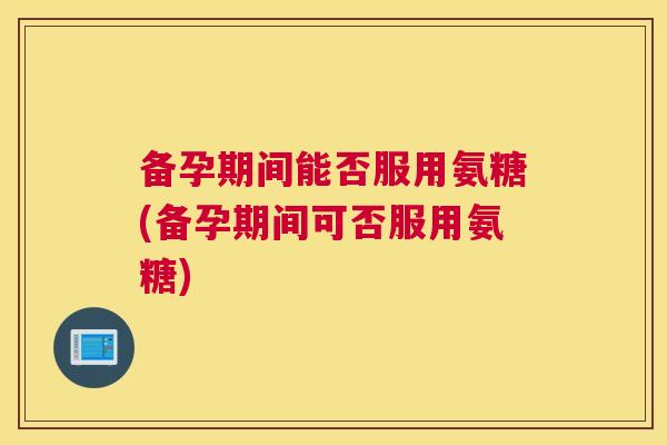 备孕期间能否服用氨糖(备孕期间可否服用氨糖)