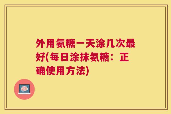 外用氨糖一天涂几次最好(每日涂抹氨糖:正确使用方法)