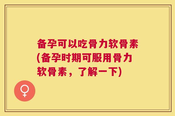 备孕可以吃骨力软骨素(备孕时期可服用骨力软骨素,了解一下)