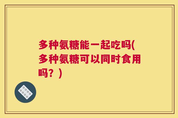 多种氨糖能一起吃吗(多种氨糖可以同时食用吗?) 多种氨糖能一起吃吗(多种氨糖可以同时食用吗?)