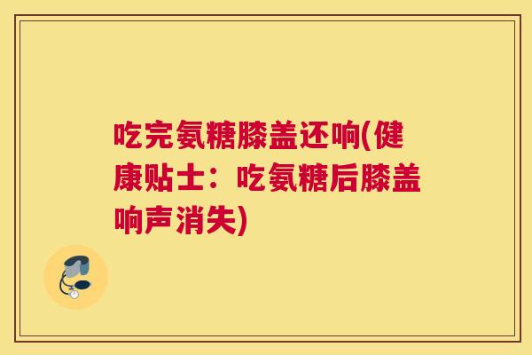 吃完氨糖膝盖还响(健康贴士:吃氨糖后膝盖响声消失)