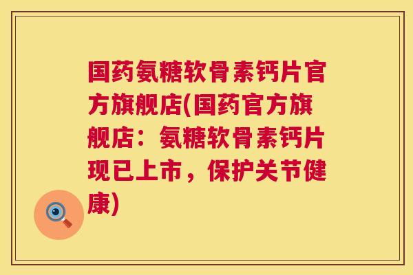 国药氨糖软骨素钙片官方旗舰店(国药官方旗舰店：氨糖软骨素钙片现已上市，保护关节健康)