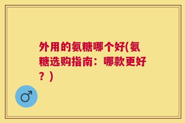 外用的氨糖哪个好(氨糖选购指南:哪款更好?) 外用的氨糖哪个好(氨糖选购指南:哪款更好?)