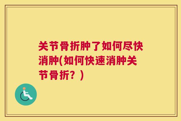 关节骨折肿了如何尽快消肿(如何快速消肿关节骨折?)