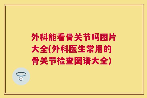 外科能看骨关节吗图片大全(外科医生常用的骨关节检查图谱大全)