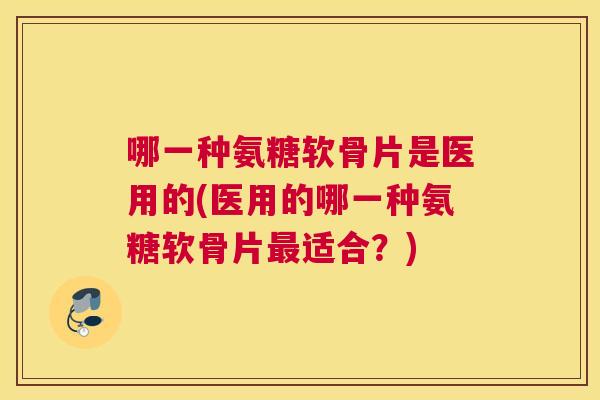 哪一种氨糖软骨片是医用的(医用的哪一种氨糖软骨片最适合?)