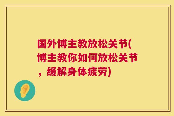 国外博主教放松关节(博主教你如何放松关节,缓解身体疲劳)