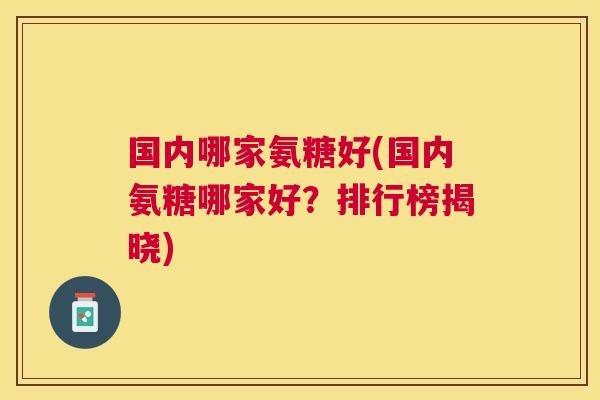 国内哪家氨糖好(国内氨糖哪家好?排行榜揭晓) 国内哪家氨糖好(国内氨糖哪家好?排行榜揭晓)