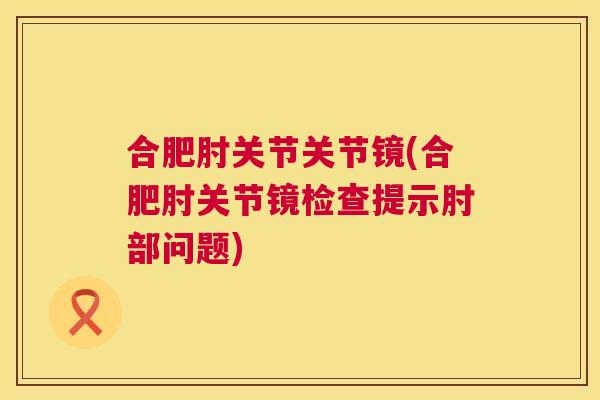 合肥肘关节关节镜(合肥肘关节镜检查提示肘部问题)