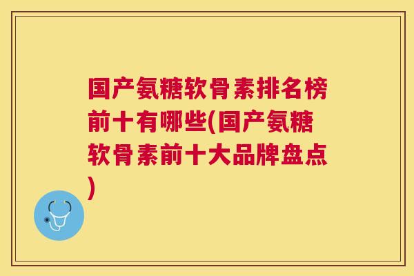 国产氨糖软骨素排名榜前十有哪些(国产氨糖软骨素前十大品牌盘点)