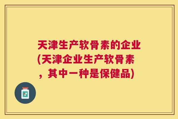 天津生产软骨素的企业(天津企业生产软骨素,其中一种是保健品)