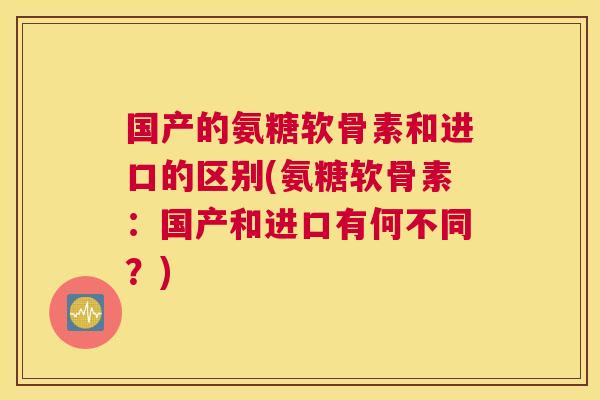 国产的氨糖软骨素和进口的区别(氨糖软骨素:国产和进口有何不同?)