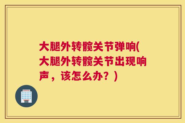 大腿外转髋关节弹响(大腿外转髋关节出现响声,该怎么办?)