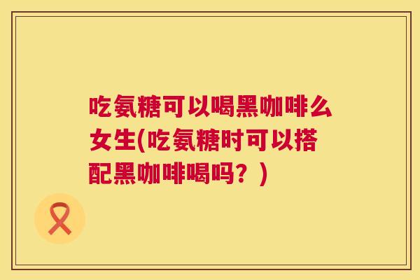 吃氨糖可以喝黑咖啡么女生(吃氨糖时可以搭配黑咖啡喝吗?)
