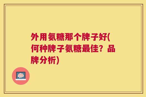 外用氨糖那个牌子好(何种牌子氨糖佳？品牌分析)