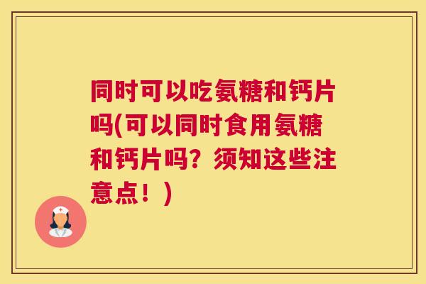 同时可以吃氨糖和钙片吗(可以同时食用氨糖和钙片吗?须知这些注意点!)