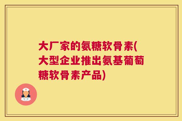 大厂家的氨糖软骨素(大型企业推出氨基葡萄糖软骨素产品)
