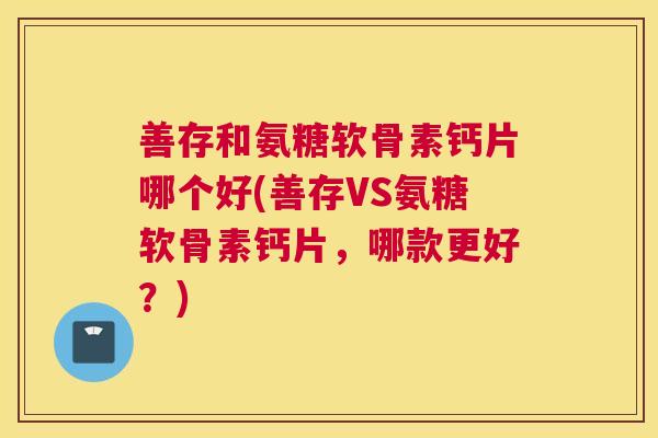 善存和氨糖软骨素钙片哪个好(善存VS氨糖软骨素钙片,哪款更好?)