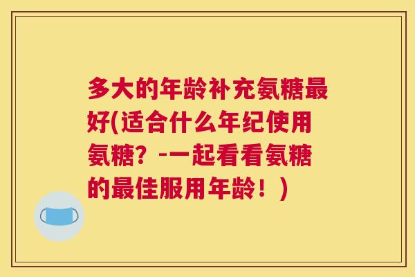 多大的年龄补充氨糖最好(适合什么年纪使用氨糖?-一起看看氨糖的最佳服用年龄!)