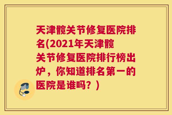 天津髋关节修复医院排名(2021年天津髋关节修复医院排行榜出炉，你知道排名第一的医院是谁吗？)